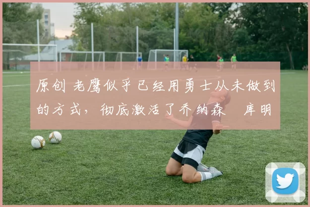 原创 老鹰似乎已经用勇士从未做到的方式，彻底激活了乔纳森・库明加