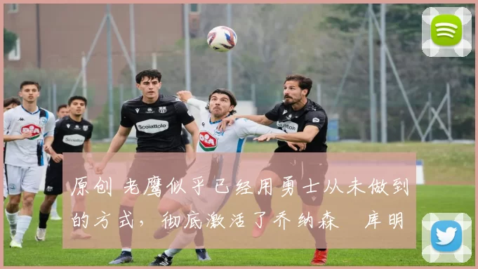 原创 老鹰似乎已经用勇士从未做到的方式，彻底激活了乔纳森・库明加