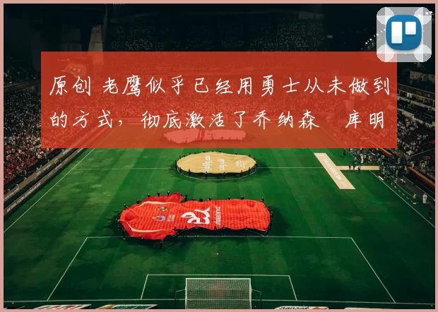 原创 老鹰似乎已经用勇士从未做到的方式,彻底激活了乔纳森・库明加