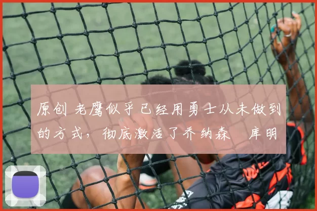 原创 老鹰似乎已经用勇士从未做到的方式，彻底激活了乔纳森・库明加