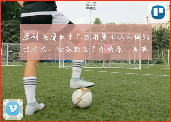 原创 老鹰似乎已经用勇士从未做到的方式,彻底激活了乔纳森・库明加