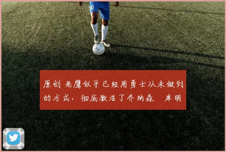 原创 老鹰似乎已经用勇士从未做到的方式,彻底激活了乔纳森・库明加