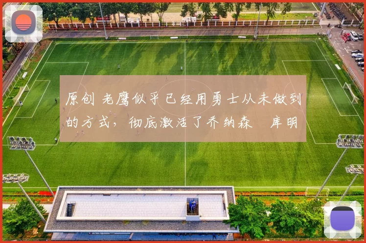 原创 老鹰似乎已经用勇士从未做到的方式，彻底激活了乔纳森・库明加