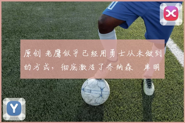 原创 老鹰似乎已经用勇士从未做到的方式，彻底激活了乔纳森・库明加