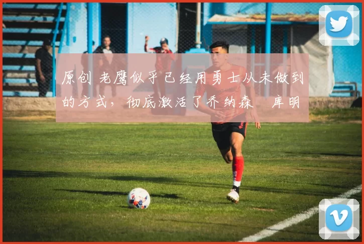 原创 老鹰似乎已经用勇士从未做到的方式,彻底激活了乔纳森・库明加