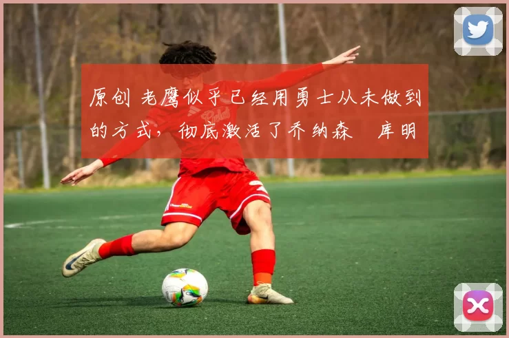 原创 老鹰似乎已经用勇士从未做到的方式,彻底激活了乔纳森・库明加