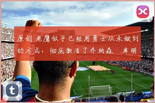 原创 老鹰似乎已经用勇士从未做到的方式,彻底激活了乔纳森・库明加