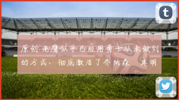 原创 老鹰似乎已经用勇士从未做到的方式，彻底激活了乔纳森・库明加