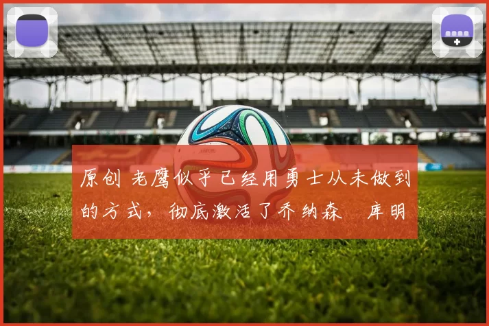 原创 老鹰似乎已经用勇士从未做到的方式，彻底激活了乔纳森・库明加