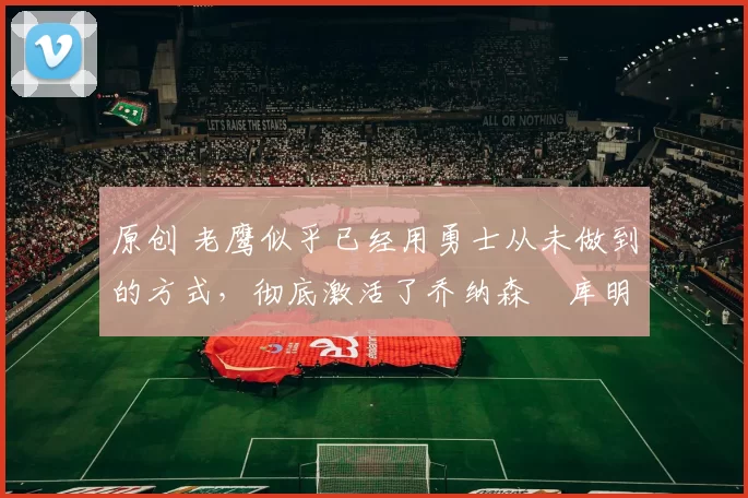 原创 老鹰似乎已经用勇士从未做到的方式，彻底激活了乔纳森・库明加