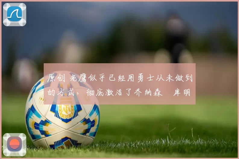 原创 老鹰似乎已经用勇士从未做到的方式,彻底激活了乔纳森・库明加