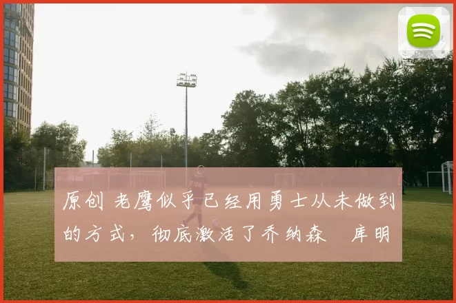 原创 老鹰似乎已经用勇士从未做到的方式，彻底激活了乔纳森・库明加