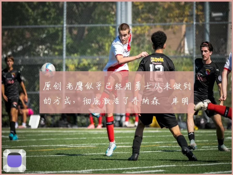 原创 老鹰似乎已经用勇士从未做到的方式,彻底激活了乔纳森・库明加