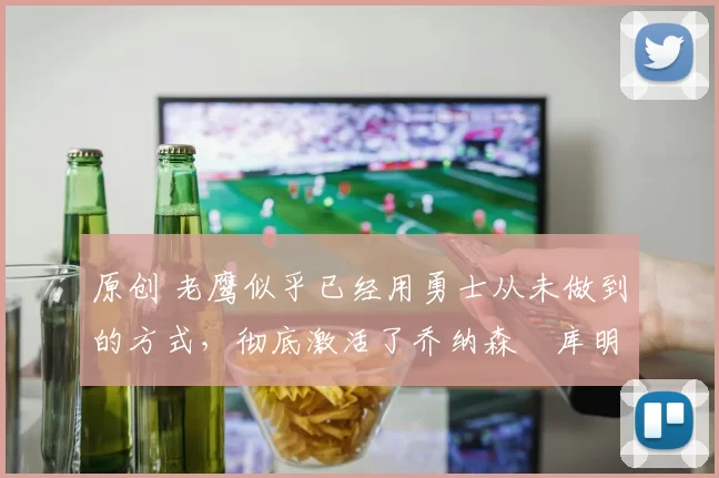 原创 老鹰似乎已经用勇士从未做到的方式,彻底激活了乔纳森・库明加