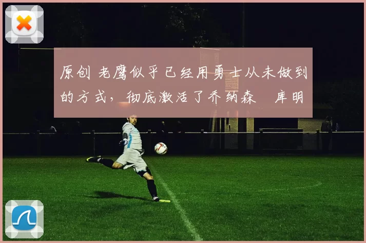 原创 老鹰似乎已经用勇士从未做到的方式，彻底激活了乔纳森・库明加