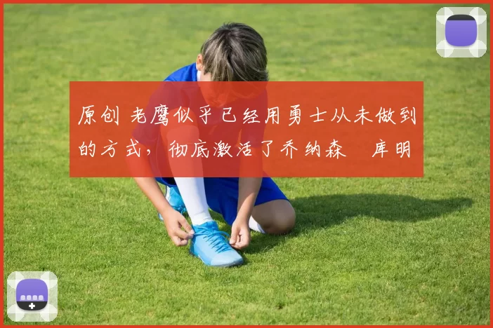 原创 老鹰似乎已经用勇士从未做到的方式，彻底激活了乔纳森・库明加