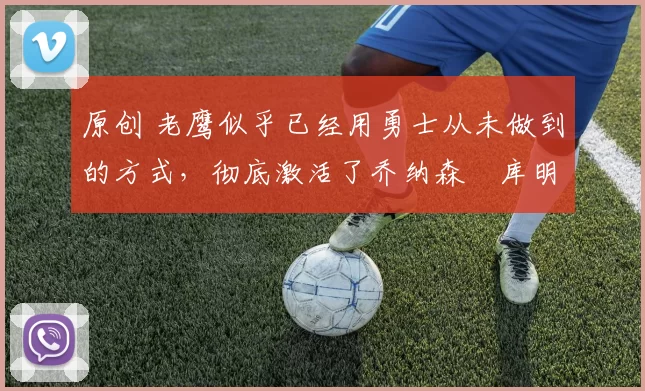 原创 老鹰似乎已经用勇士从未做到的方式,彻底激活了乔纳森・库明加