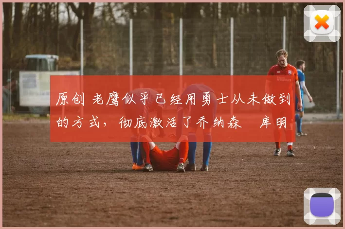 原创 老鹰似乎已经用勇士从未做到的方式，彻底激活了乔纳森・库明加