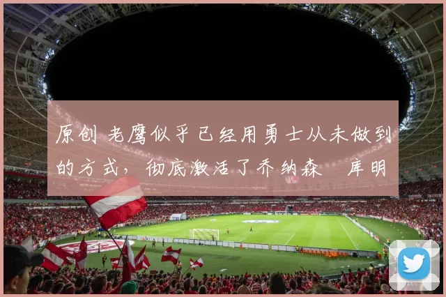 原创 老鹰似乎已经用勇士从未做到的方式，彻底激活了乔纳森・库明加