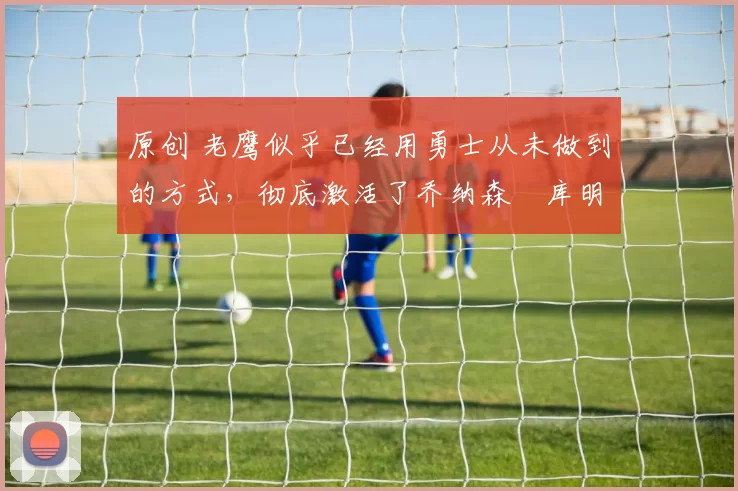 原创 老鹰似乎已经用勇士从未做到的方式,彻底激活了乔纳森・库明加