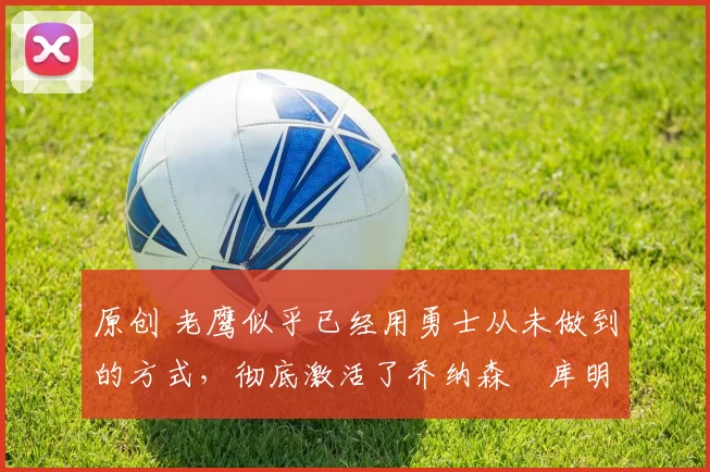 原创 老鹰似乎已经用勇士从未做到的方式,彻底激活了乔纳森・库明加