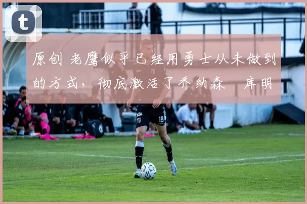 原创 老鹰似乎已经用勇士从未做到的方式，彻底激活了乔纳森・库明加