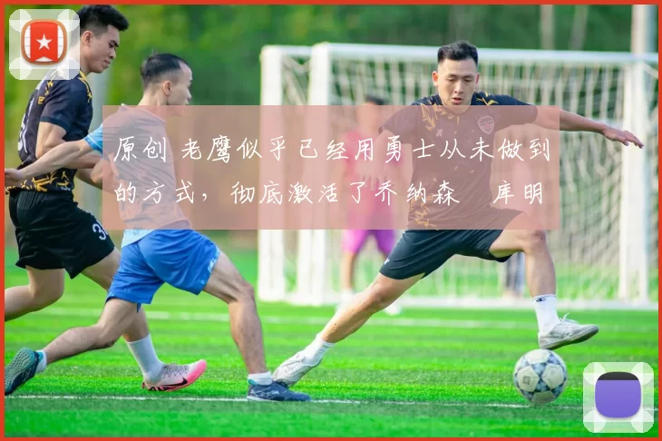 原创 老鹰似乎已经用勇士从未做到的方式，彻底激活了乔纳森・库明加