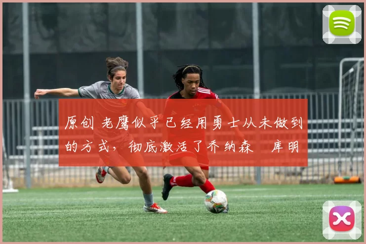 原创 老鹰似乎已经用勇士从未做到的方式,彻底激活了乔纳森・库明加