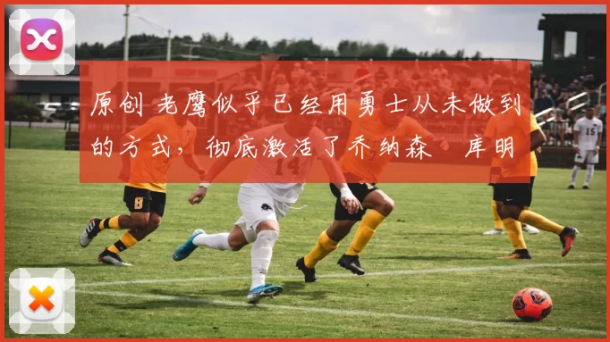 原创 老鹰似乎已经用勇士从未做到的方式，彻底激活了乔纳森・库明加