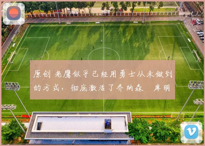 原创 老鹰似乎已经用勇士从未做到的方式,彻底激活了乔纳森・库明加