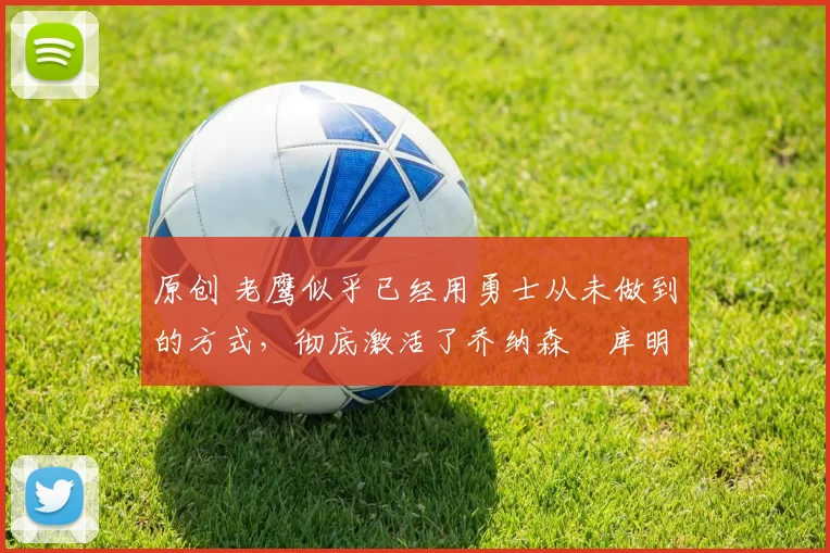 原创 老鹰似乎已经用勇士从未做到的方式，彻底激活了乔纳森・库明加