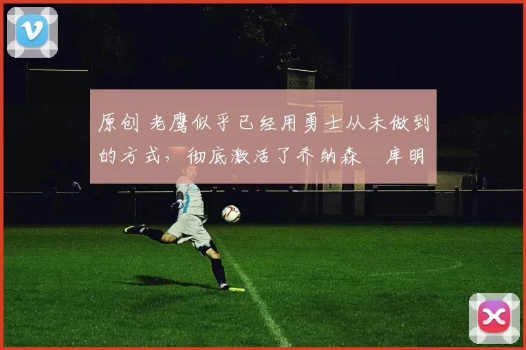 原创 老鹰似乎已经用勇士从未做到的方式,彻底激活了乔纳森・库明加