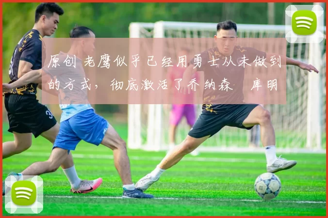 原创 老鹰似乎已经用勇士从未做到的方式,彻底激活了乔纳森・库明加