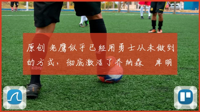 原创 老鹰似乎已经用勇士从未做到的方式，彻底激活了乔纳森・库明加