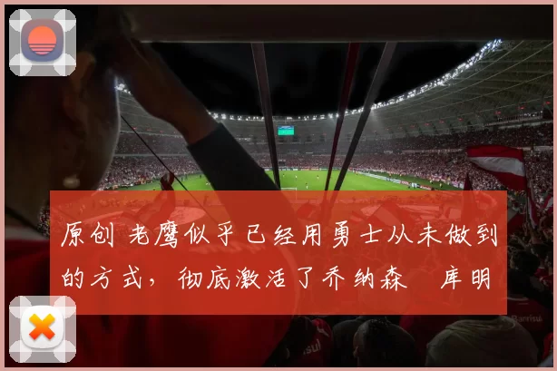 原创 老鹰似乎已经用勇士从未做到的方式，彻底激活了乔纳森・库明加