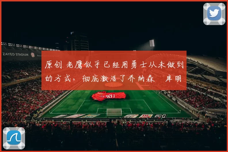 原创 老鹰似乎已经用勇士从未做到的方式，彻底激活了乔纳森・库明加