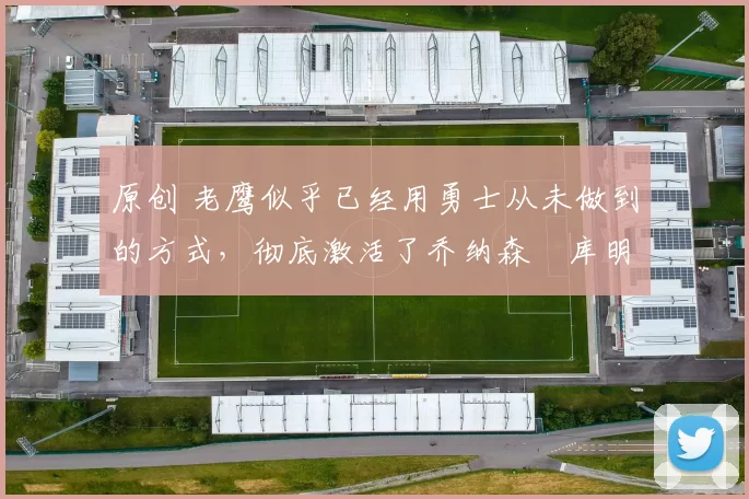 原创 老鹰似乎已经用勇士从未做到的方式，彻底激活了乔纳森・库明加