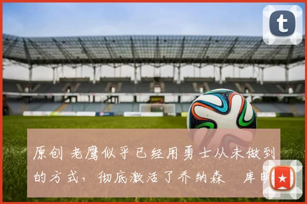 原创 老鹰似乎已经用勇士从未做到的方式，彻底激活了乔纳森・库明加