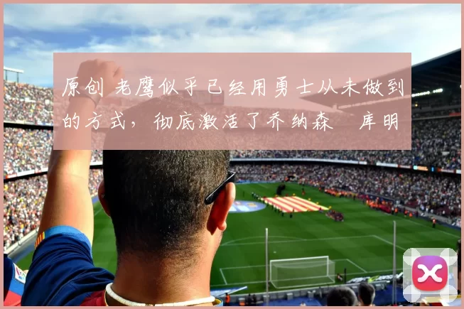 原创 老鹰似乎已经用勇士从未做到的方式,彻底激活了乔纳森・库明加