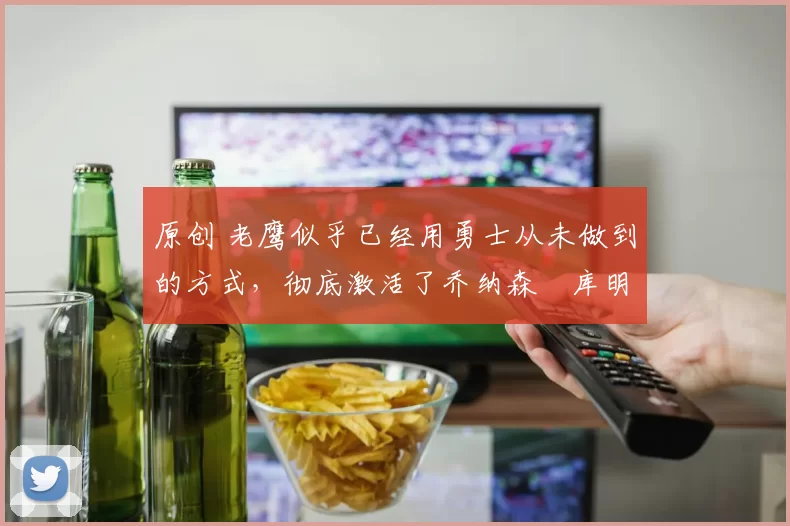 原创 老鹰似乎已经用勇士从未做到的方式,彻底激活了乔纳森・库明加