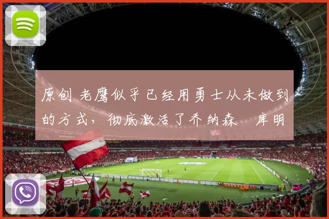 原创 老鹰似乎已经用勇士从未做到的方式，彻底激活了乔纳森・库明加