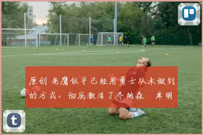 原创 老鹰似乎已经用勇士从未做到的方式,彻底激活了乔纳森・库明加