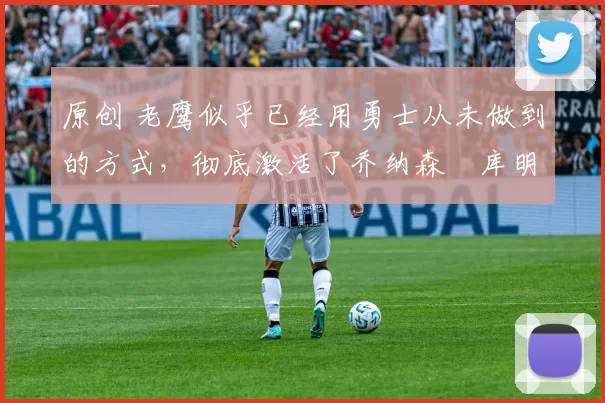 原创 老鹰似乎已经用勇士从未做到的方式，彻底激活了乔纳森・库明加