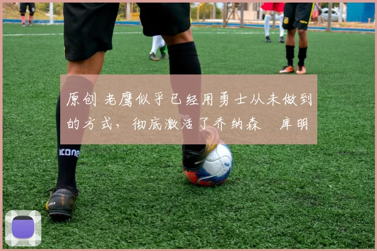 原创 老鹰似乎已经用勇士从未做到的方式,彻底激活了乔纳森・库明加