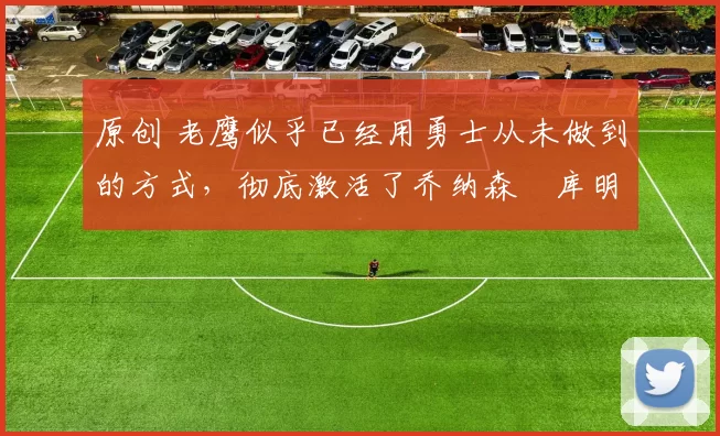 原创 老鹰似乎已经用勇士从未做到的方式，彻底激活了乔纳森・库明加