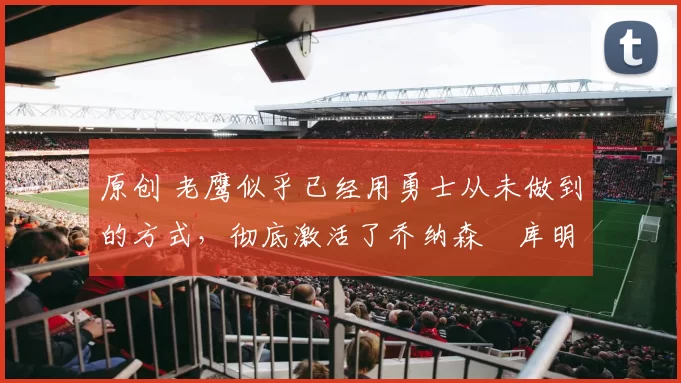 原创 老鹰似乎已经用勇士从未做到的方式,彻底激活了乔纳森・库明加