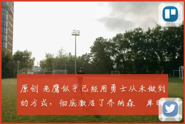 原创 老鹰似乎已经用勇士从未做到的方式，彻底激活了乔纳森・库明加