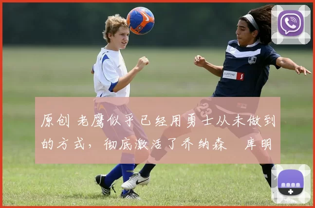 原创 老鹰似乎已经用勇士从未做到的方式,彻底激活了乔纳森・库明加