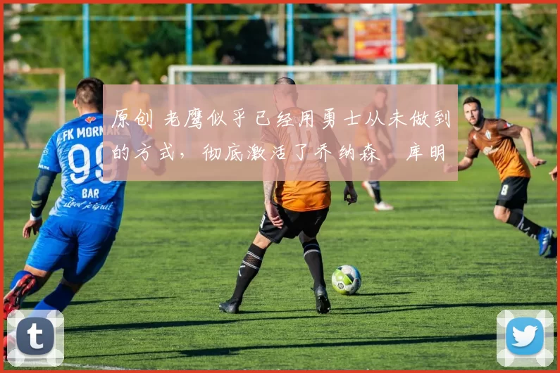 原创 老鹰似乎已经用勇士从未做到的方式,彻底激活了乔纳森・库明加