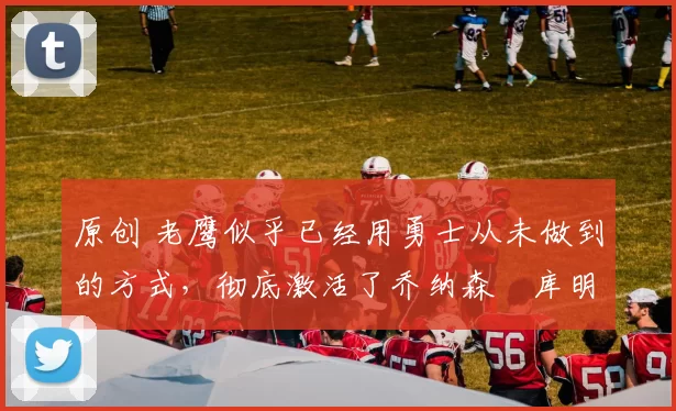 原创 老鹰似乎已经用勇士从未做到的方式，彻底激活了乔纳森・库明加